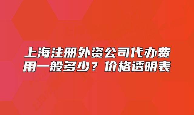 上海注册外资公司代办费用一般多少？价格透明表