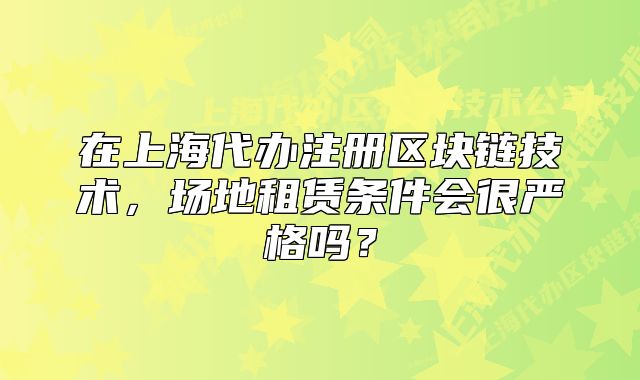 在上海代办注册区块链技术，场地租赁条件会很严格吗？