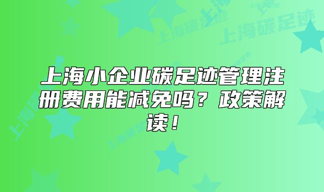上海小企业碳足迹管理注册费用能减免吗?政策解读!