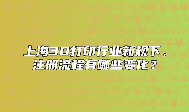 上海3D打印行业新规下，注册流程有哪些变化？