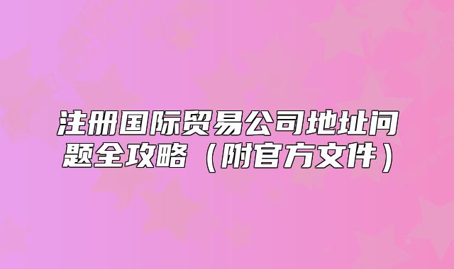 注册国际贸易公司地址问题全攻略(附官方文件)