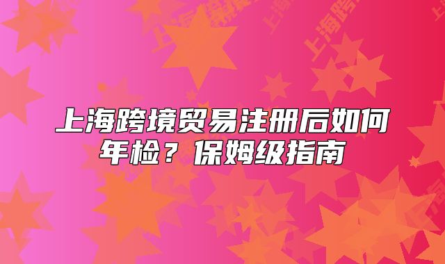 上海跨境贸易注册后如何年检?保姆级指南