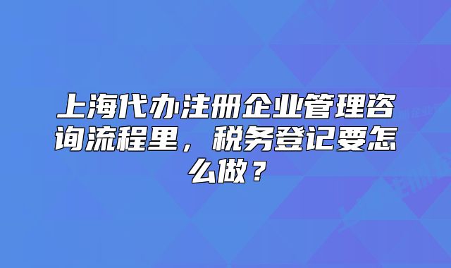 上海代办注册企业管理咨询流程里,税务登记要怎么做?
