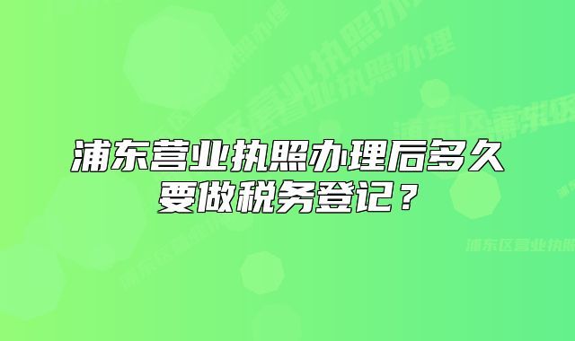 浦东营业执照办理后多久要做税务登记？