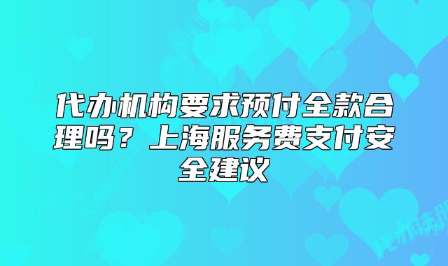 代办机构要求预付全款合理吗?上海服务费支付安全建议
