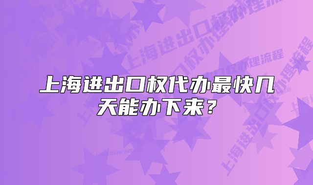 上海进出口权代办最快几天能办下来?