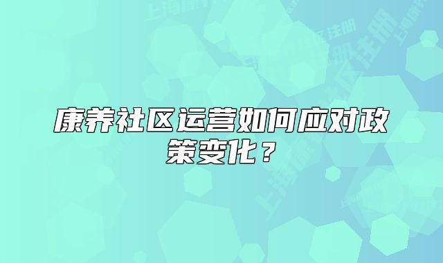 康养社区运营如何应对政策变化?
