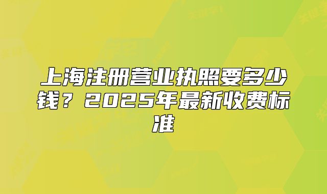 上海注册营业执照要多少钱？2025年最新收费标准