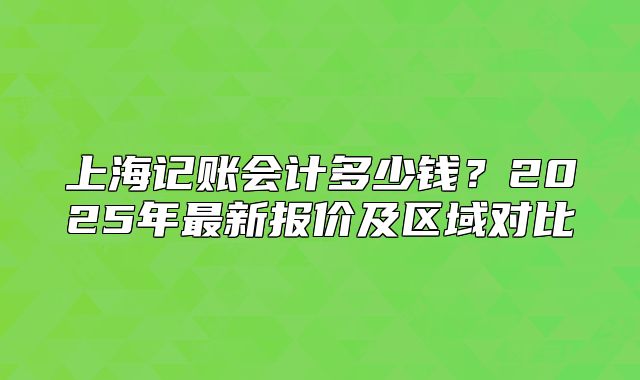 上海记账会计多少钱?2025年最新报价及区域对比