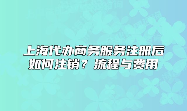 上海代办商务服务注册后如何注销?流程与费用
