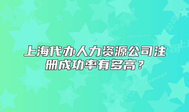 上海代办人力资源公司注册成功率有多高?
