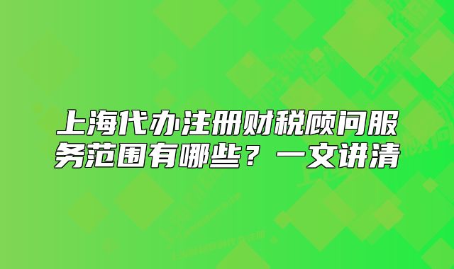 上海代办注册财税顾问服务范围有哪些?一文讲清