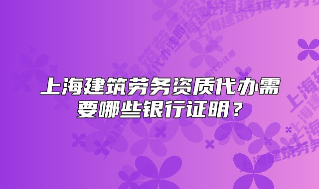 上海建筑劳务资质代办需要哪些银行证明?