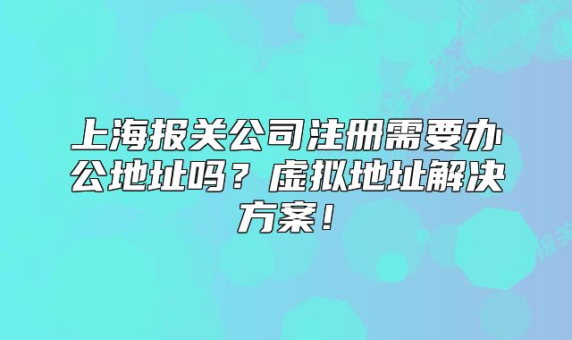 上海报关公司注册需要办公地址吗？虚拟地址解决方案！
