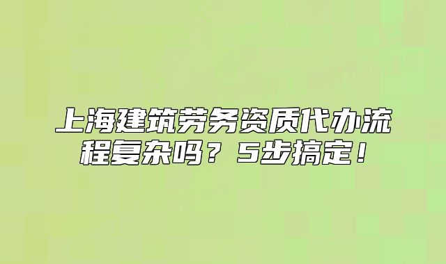 上海建筑劳务资质代办流程复杂吗?5步搞定!