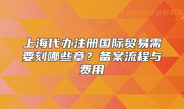 上海代办注册国际贸易需要刻哪些章?备案流程与费用
