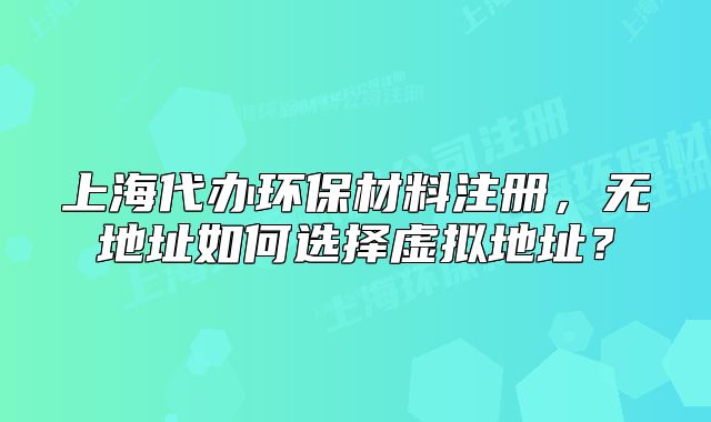 上海代办环保材料注册,无地址如何选择虚拟地址?