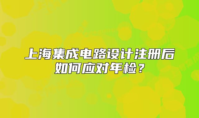 上海集成电路设计注册后如何应对年检?