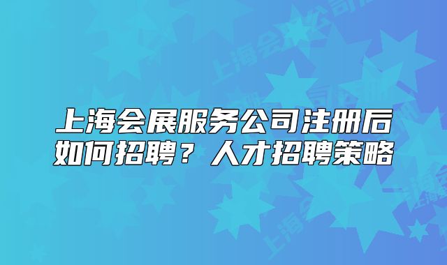 上海会展服务公司注册后如何招聘?人才招聘策略