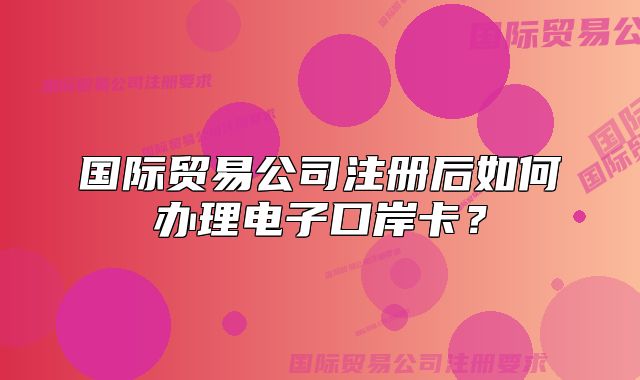 国际贸易公司注册后如何办理电子口岸卡?