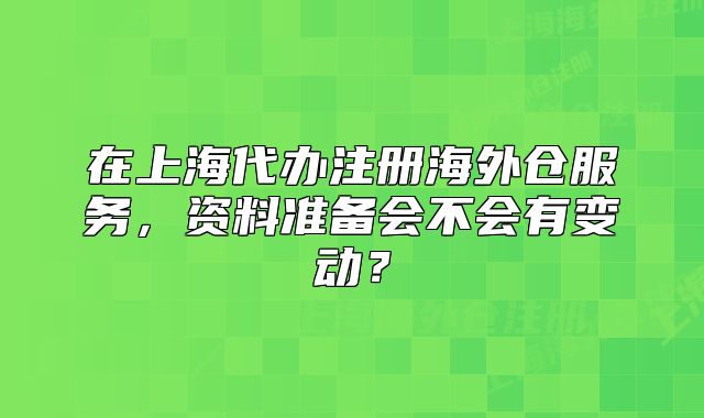 在上海代办注册海外仓服务，资料准备会不会有变动？