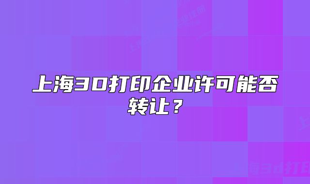 上海3D打印企业许可能否转让?