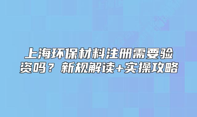 上海环保材料注册需要验资吗？新规解读+实操攻略