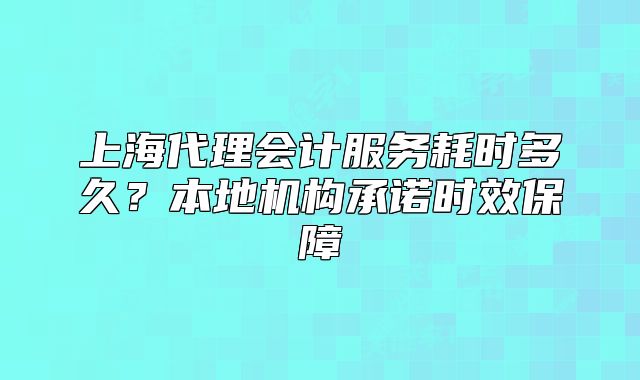 上海代理会计服务耗时多久?本地机构承诺时效保障