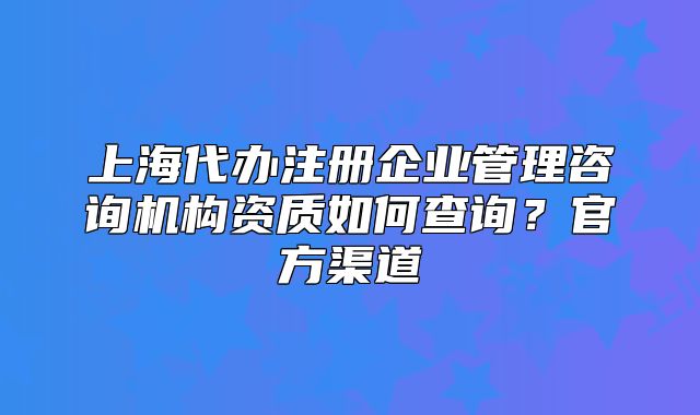 上海代办注册企业管理咨询机构资质如何查询?官方渠道