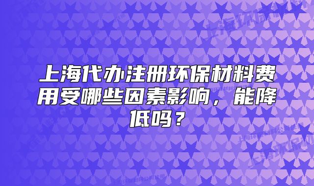 上海代办注册环保材料费用受哪些因素影响，能降低吗？
