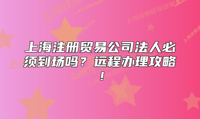 上海注册贸易公司法人必须到场吗?远程办理攻略!
