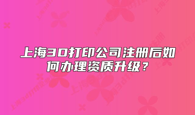 上海3D打印公司注册后如何办理资质升级?