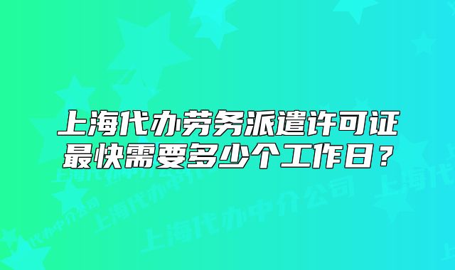 上海代办劳务派遣许可证最快需要多少个工作日?