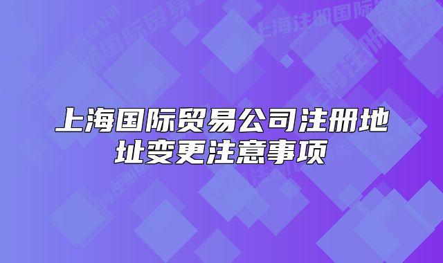 上海国际贸易公司注册地址变更注意事项