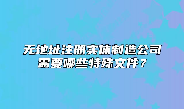 无地址注册实体制造公司需要哪些特殊文件?