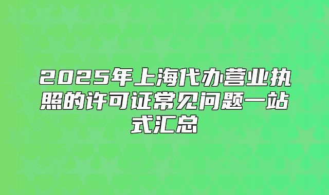 2025年上海代办营业执照的许可证常见问题一站式汇总