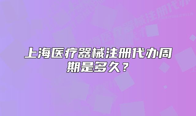 上海医疗器械注册代办周期是多久?