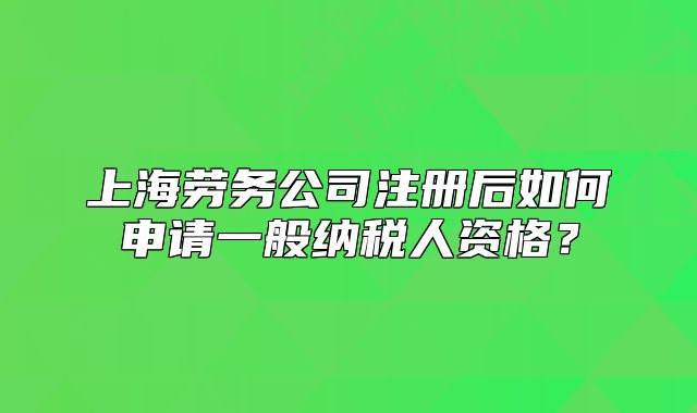 上海劳务公司注册后如何申请一般纳税人资格?