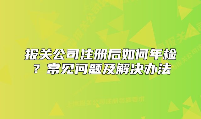 报关公司注册后如何年检?常见问题及解决办法