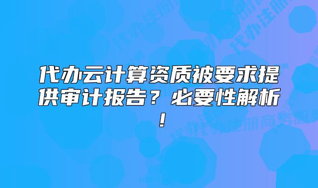 代办云计算资质被要求提供审计报告？必要性解析！