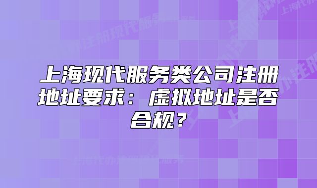 上海现代服务类公司注册地址要求:虚拟地址是否合规?