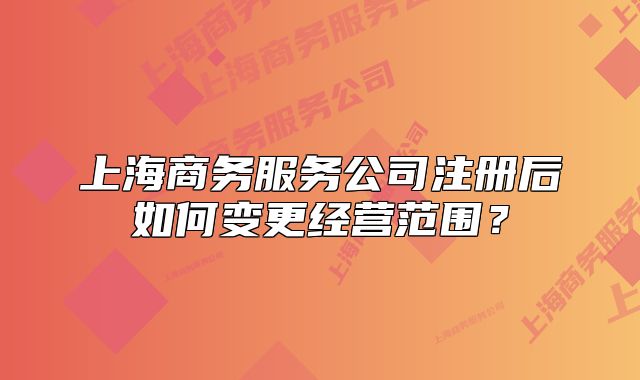 上海商务服务公司注册后如何变更经营范围？