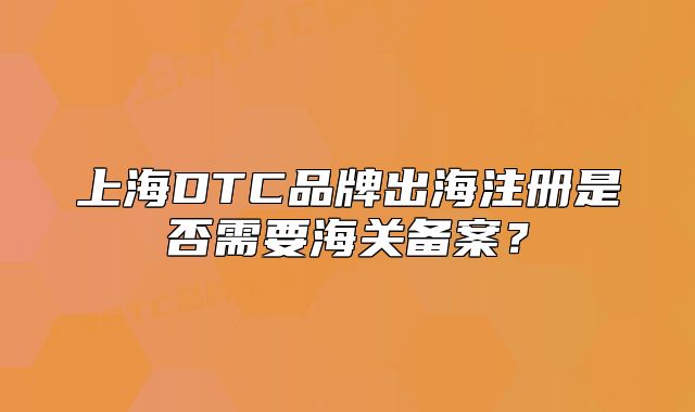 上海DTC品牌出海注册是否需要海关备案?