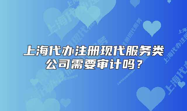 上海代办注册现代服务类公司需要审计吗?