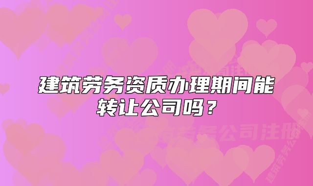 建筑劳务资质办理期间能转让公司吗？