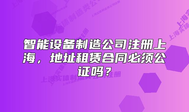 智能设备制造公司注册上海，地址租赁合同必须公证吗？