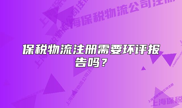 保税物流注册需要环评报告吗?