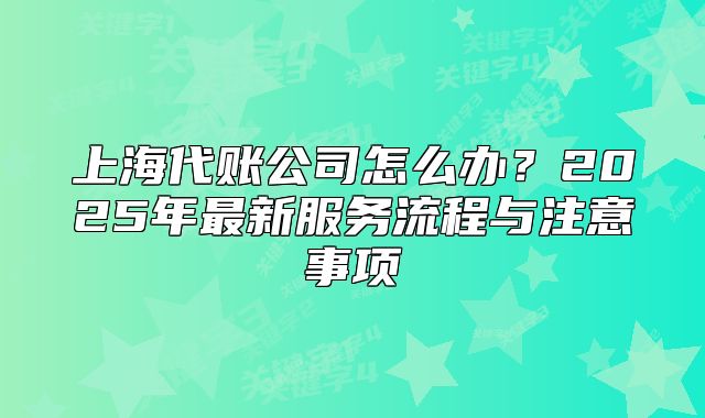 上海代账公司怎么办?2025年最新服务流程与注意事项