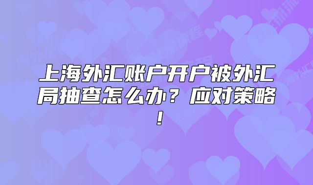 上海外汇账户开户被外汇局抽查怎么办？应对策略！
