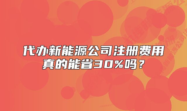 代办新能源公司注册费用真的能省30%吗?